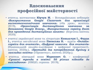 • вчитель математики Юрчук М. – Всеукраїнських вебінарів
«Використання Google Classroom для організації
високотехнологічного навчання» («На урок», жовтень
2019), «Організація дистанційного навчання за
допомогою Google Класу», «Використання сервісу Zoom
для проведення дистанційних занять» (березень-квітень
2020);
• вчителі української мови та літератури Ковальчук І., Фурда
І., вчитель англійської мови Пневська Н. – курсів «Онлайн-
сервіси для вчителів», «Цифрові навички для вчителів»
(Національній онлайн-платформі з цифрової грамотності,
квітень 2020р.), «Протидія та попередження булінгу в
закладах освіти» («Прометеус», квітень 2020р.);
• вчитель німецької мови Маркович О. – конференції
«Сучасні тренди в освіті: 50 різних підходів до
викладання» (НМЦО, серпень 2019);
53
 