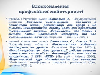 • вчитель початкових класів Івановська О. – Всеукраїнських
вебінарів «Технології дистанційного навчання в
початковій школі, рекомендації для профі і не
тільки», «Використання сервісу Zoom для проведення
дистанційних занять», «Скринкасти, або форми і
методи подачі навчального матеріалу під час
дистанційного навчання» (березень – квітень 2020р.);
• вчителі початкових класів Данилишин О., Стецик Е. –
Всеукраїнських вебінарів «Використання мобільних
застосунків на уроках» («Всеосвіта», березень 2020р.),
«Онлайн-середовище для організації роботи вчителя
початкових класів під час дистанційного навчання за
напрямками 2 ІКТ», «НУШ» («На урок», квітень 2020),
«Партнерський курс «Онлайн-сервіси для вчителів»
(Національна платформа з цифрової грамотності «Дія»,
травень 2020р.);
56
 