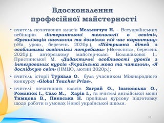 • вчитель початкових класів Мельничук Н. – Всеукраїнських
вебінарів «Інтерактивні технології в освіті»,
«Організація навчання та дозвілля під час карантину»
(«На урок», березень 2020р.), «Підтримка дітей з
особливими освітніми потребами» («Всеосвіта», березень
2020р.); авторському майстер-класі Большакової І,.
Пристинської М. «Дидактичні особливості уроків з
інтегрованих курсів «Українська мова та читання», «Я
досліджую світ» (НМЦО, лютий 2020р.);
• вчитель історії Туркало О. була учасником Міжнародного
конкурсу «Global Teacher Prize».
• вчителі початкових класів Заграй О., Івановська О.,
Романюк І., Сало М., Харів І., та вчителі англійської мови
Тимцова В., Пневська Н. пройшли курсову підготовку
щодо роботи в умовах Нової української школи.
57
 