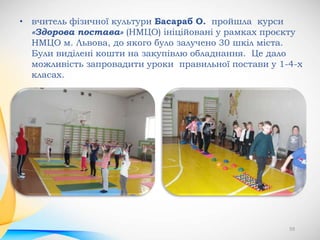 59
• вчитель фізичної культури Басараб О. пройшла курси
«Здорова постава» (НМЦО) ініційовані у рамках проєкту
НМЦО м. Львова, до якого було залучено 30 шкіл міста.
Були виділені кошти на закупівлю обладнання. Це дало
можливість запровадити уроки правильної постави у 1-4-х
класах.
 