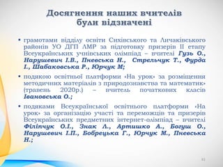  грамотами відділу освіти Сихівського та Личаківського
районів УО ДГП ЛМР за підготовку призерів ІІ етапу
Всеукраїнських учнівських олімпіад – вчителі Гузь О.,
Нарушевич І.В., Пневська Н., Стрельчук Т., Фурда
І., Шабаковська Р., Юрчук М;
 подякою освітньої платформи «На урок» за розміщення
методичних матеріалів з природознавства та математик»
(травень 2020р.) – вчитель початкових класів
Івановська О.;
 подяками Всеукраїнської освітнього платформи «На
урок» за організацію участі та переможців та призерів
Всеукраїнських предметних інтернет-олімпіад – вчителі
Філіпчук О.І., Знак Л., Артишко А., Богуш О.,
Нарушевич І.П., Бобрецька Г., Юрчук М., Пневська
Н.;
61
 