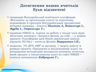  подяками Всеукраїнської освітнього платформи
«Всеосвіта» за організацію участі та підготовку
переможців й призерів Всеукраїнських предметних
інтернет-олімпіад – вчителі Пантюк Л, Ковальчук І.,
Фурда І., Стрельчук Т.;
 подякою НМЦО м. Львова за роботу у складі член журі
обласного конкурсу «Запроси фізику до себе…» у межах
проекту «Платформи ідей Нової української школи»
(грудень 2019р.) – вчитель фізики Нарушевич І.П.;
 подякою УО ДГП ЛМР за активну і творчу роботу в
рамках проекту «Працюємо в інклюзивному класі» та
розміщення методичних матеріалів допомогу вчителю,
який працює в інклюзивному класі на сайті НМЦО –
вчитель математики Бобрецька Г.;
62
 