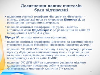  подяками освітніх платформ «На урок» та «Всеосвіта» –
вчитель української мови та літератури Пантюк Л. за
розміщення методичних матеріалів;
 подякою освітньої платформи «На урок» – вчитель
англійської мови Стрельчук Т. за розміщення на сайті та
використання тестів «На урок»;
Юрчук М., вчитель математики відзначена:
• подякою освітньої платформи «Всеосвіта» за вагомий внесок
у розвиток онлайн бібліотеки «Всеосвіта» (жовтень 2019р.);
• подякою УО ДГП ЛМР за активну і творчу роботу в рамках
проекту «Працюємо в інклюзивному класі» та розміщення
методичних матеріалів допомогу вчителю, який працює в
інклюзивному класі на сайті НМЦО;
• подякою УО ДГП ЛМР за підготовку учасника міського
конкурсу-захисту проєктних робіт з математики
«Математика в мистецтві» для учнів 7-х класів;
63
 