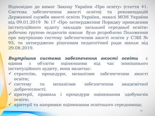 85
Відповідно до вимог Закону України «Про освіту» (стаття 41.
Система забезпечення якості освіти) та рекомендацій
Державної служби якості освіти України, наказі МОН України
від 09.01.2019 № 17 «Про затвердження Порядку проведення
інституційного аудиту закладів загальної середньої освіти»
робочою групою педагогів школи було розроблено Положення
про внутрішню систему забезпечення якості освіти у СЗШ №
95, та затверджено рішенням педагогічної ради школи від
29.08.2019.
Внутрішня система забезпечення якості освіти є
одним з об'єктів оцінювання під час зовнішнього
інституційного аудиту, вона включає:
 стратегію, процедури, механізми забезпечення якості
освіти;
 систему та механізми забезпечення академічної
доброчесності;
 критерії, правила і процедури оцінювання здобувачів
освіти;
 критерії та напрямки оцінювання освітнього середовища;
 
