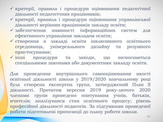 86
 критерії, правила і процедури оцінювання педагогічної
діяльності педагогічних працівників;
 критерії, правила і процедури оцінювання управлінської
діяльності керівних працівників закладу освіти;
 забезпечення наявності інформаційних систем для
ефективного управління закладом освіти;
 створення в закладі освіти інклюзивного освітнього
середовища, універсального дизайну та розумного
пристосування;
 інші процедури та заходи, що визначаються
спеціальними законами або документами закладу освіти.
Для проведення внутрішнього самооцінювання якості
освітньої діяльності школи у 2019/2020 навчальному році
була створена експертна група, затверджений План її
діяльності. Протягом вересня 2019 року-лютого 2020
членами групи проведено опитування учнів, батьків,
вчителів; аналізувався стан освітнього процесу; рівень
професійної діяльності педагогів. За підсумками проведеної
роботи підготовлені пропозиції до плану роботи школи.
 