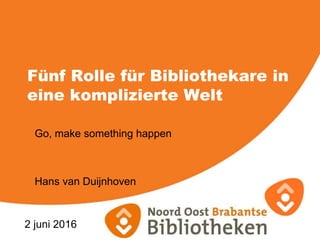 Fünf Rolle für Bibliothekare in
eine komplizierte Welt
Go, make something happen
Hans van Duijnhoven
2 juni 2016
 