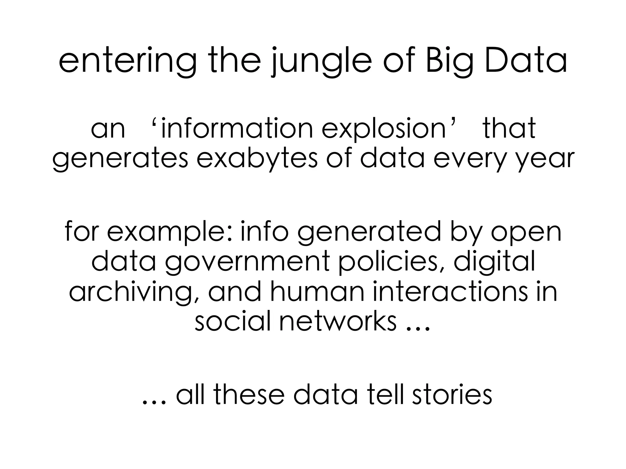 entering the jungle of Big Data	
an ‘information explosion’ that
generates exabytes of data every year	
for example: info generated by open
data government policies, digital
archiving, and human interactions in
social networks …	
	
… all these data tell stories	

 