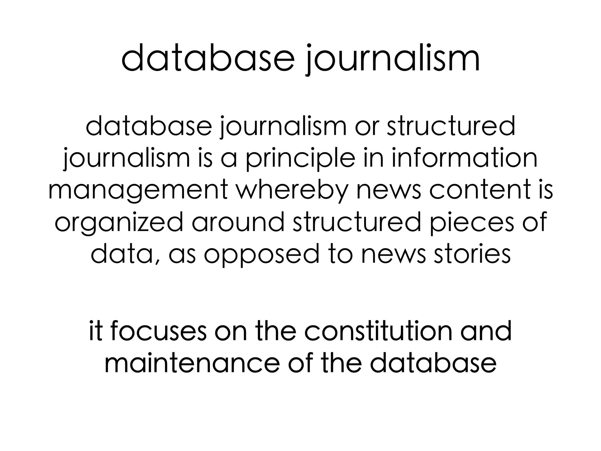 database journalism	
database journalism or structured
journalism is a principle in information
management whereby news content is
organized around structured pieces of
data, as opposed to news stories	
	
it focuses on the constitution and
maintenance of the database	

 