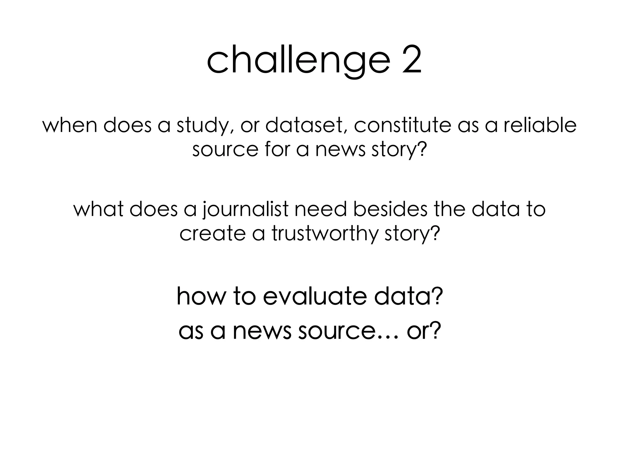  challenge 2	
when does a study, or dataset, constitute as a reliable
source for a news story? 	
	
what does a journalist need besides the data to
create a trustworthy story?	
	

how to evaluate data?	
as a news source… or?	
	
	
  
	
  
	
  

 