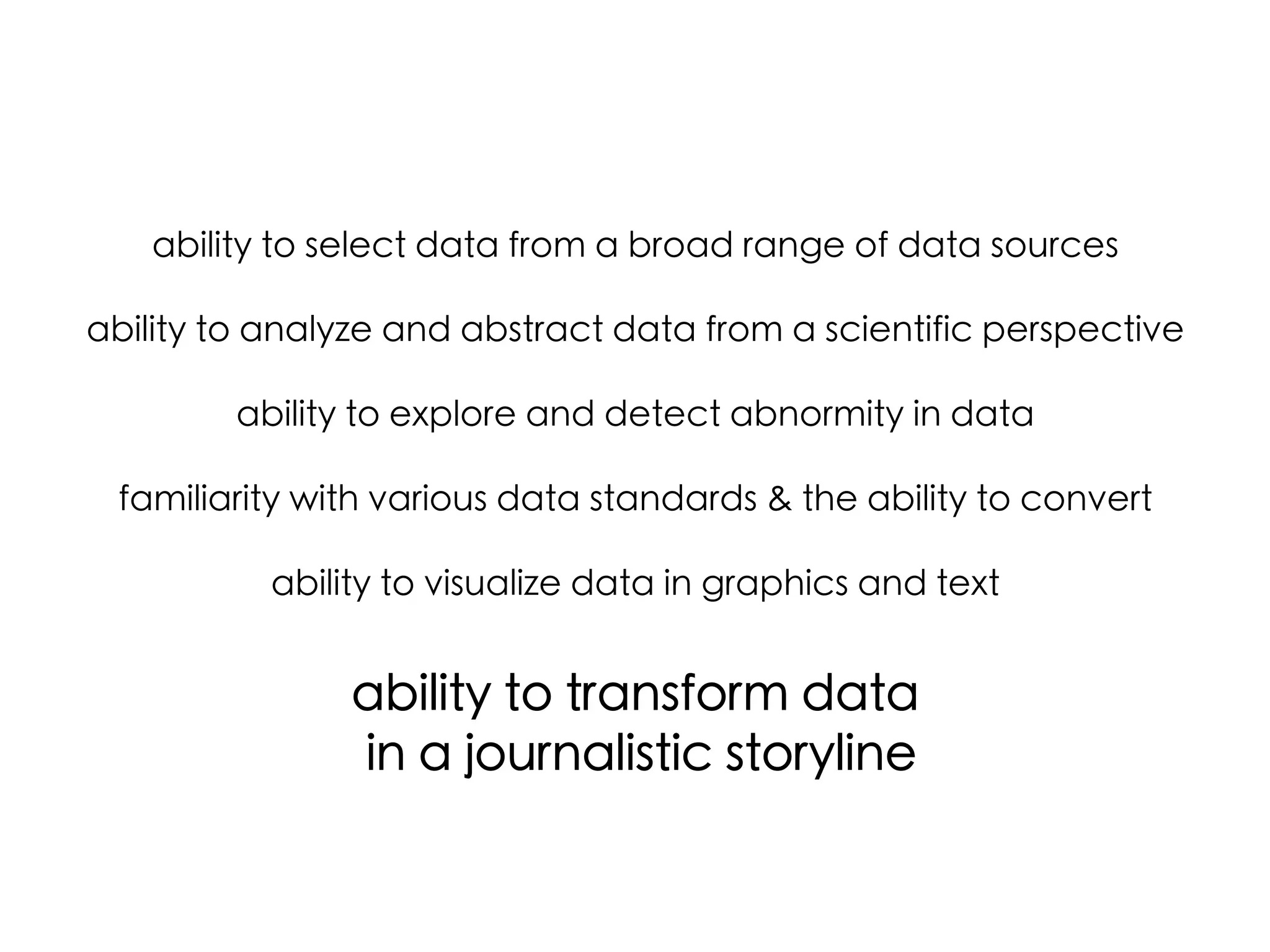 ability to select data from a broad range of data sources	
	
ability to analyze and abstract data from a scientific perspective	
	
ability to explore and detect abnormity in data	
	
familiarity with various data standards & the ability to convert	
	
ability to visualize data in graphics and text	

	
ability to transform data	
in a journalistic storyline	
	
	

 