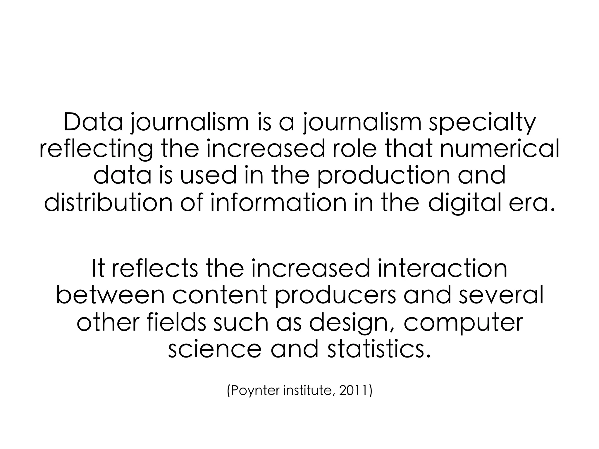 Data journalism is a journalism specialty
reflecting the increased role that numerical
data is used in the production and
distribution of information in the digital era.	
	
It reflects the increased interaction
between content producers and several
other fields such as design, computer
science and statistics. 	
	
(Poynter institute, 2011)	

	
  

 