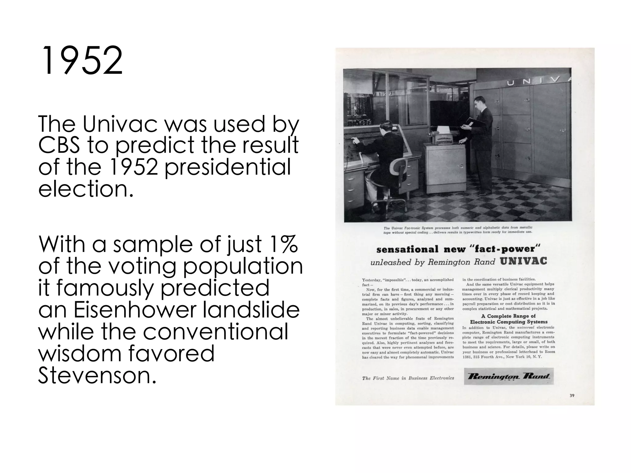 1952	
The Univac was used by
CBS to predict the result
of the 1952 presidential
election.	
	
With a sample of just 1%
of the voting population
it famously predicted
an Eisenhower landslide
while the conventional
wisdom favored
Stevenson.	

 
