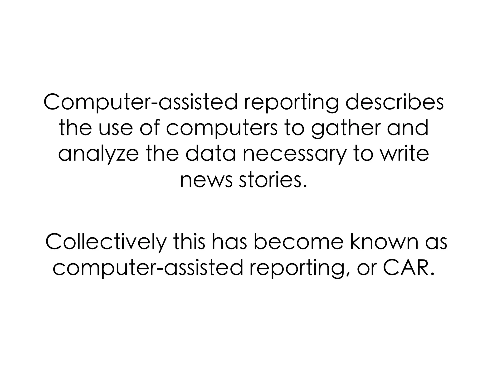Computer-assisted reporting describes
the use of computers to gather and
analyze the data necessary to write
news stories.	
	
Collectively this has become known as
computer-assisted reporting, or CAR.	
	
  

 