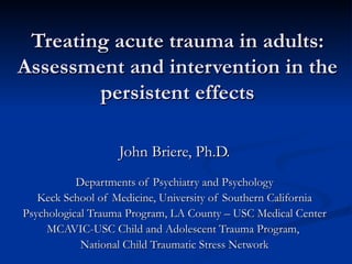 Treating acute trauma in adults: Assessment and intervention in the persistent effects John Briere, Ph.D. Departments of Psychiatry and Psychology Keck School of Medicine, University of Southern California Psychological Trauma Program, LA County – USC Medical Center MCAVIC-USC Child and Adolescent Trauma Program,  National Child Traumatic Stress Network 