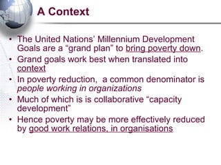 A Context The United Nations’ Millennium Development Goals are a “grand plan” to  bring poverty down .  Grand goals work best when translated into  context In poverty reduction,  a common denominator is  people working in organizations   Much of which is is collaborative “capacity development” Hence poverty may be more effectively reduced by  good work relations, in organisations 