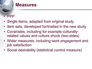 Measures PPP Single items, adapted from original study Item sets, developed for/trialled in the new study Covariates, including for example culturally-related values and culture shock (two-sides) Wider measures, including work engagement and job satisfaction Social desirability (statistical control measure) 