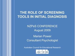 THE ROLE OF SCREENING TOOLS IN INITIAL DIAGNOSIS NZPsS CONFERENCE  August 2009 Marian Power Consultant Psychologist Australian Council for Educational Research 