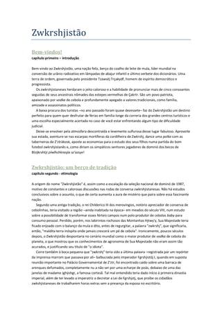 Zwkrshjistão
Bem-vindos!
capítulo primeiro – introdução

Bem-vindo ao Zwkrshjistão, uma nação feliz, berço do coalho de leite de mula, líder mundial na
conversão de urânio radioativo em lâmpadas de abajur infantil e último verbete dos dicionários. Uma
terra de ordem, governada pelo presidente Tzawsëj Trçakydf, homem de espírito democrático e
progressista.
   Os zwkrshjistaneses herdaram o jeito caloroso e a habilidade de pronunciar mais de cinco consoantes
seguidas de seus ancestrais nômades das estepes vermelhas de Çakrtr. São um povo patriota,
apaixonado por vodka de cebola e profundamente apegado a valores tradicionais, como família,
amizade e assassinatos políticos.
   A baixa procura dos turistas –no ano passado foram quase dezessete– faz do Zwkrshjistão um destino
perfeito para quem quer desfrutar de férias em família longe da correria dos grandes centros turísticos e
uma escolha especialmente acertada no caso de você estar enfrentando algum tipo de dificuldade
judicial.
   Deixe-se envolver pela atmosfera descontraída e levemente sulfurosa desse lugar fabuloso. Aproveite
sua estada, aventure-se nas escarpas mortíferas da cordilheira de Zwkrshj, dance uma polka com as
taberneiras de Z'zträkosk, aposte as economias para o estudo dos seus filhos numa partida do bom
futebol zwkrshjistanês e, como diriam os simpáticos senhores jogadores de dominó dos becos de
Blzÿkrshtjr,olwlhchkrasjia sz'ozsye!



Zwkrshjistão: um berço de tradição
capítulo segundo - etimologia

A origem do nome "Zwkrshjistão" é, assim como a escalação da seleção nacional de dominó de 1987,
motivo de constantes e calorosas discussões nas rodas de conversa zwkrshjistanesas. Não há estudos
conclusivos sobre o assunto, o que de certa aumenta a aura de mistério que paira sobre essa fascinante
nação.
   Segundo uma antiga tradição, o rei Childerico III dos merovíngios, notório apreciador de conserva de
cebolinhas, teria visitado a região –ainda inabitada na época– em meados do século VIII, num estudo
sobre a possibilidade de transformar esses férteis campos num polo produtor de cebolas baby para
consumo pessoal. Perdido, porém, nos labirintos rochosos das Montanhas Hjtwy'y, Sua Majestade teria
ficado enjoado com o balanço da mula e dito, antes de regurgitar, a palavra "zwkrshj", que significaria,
então, "maldita terra inóspita onde jamais crescerá um pé de cebola". Ironicamente, poucos séculos
depois, o Zwkrshjistão despontaria no cenário mundial como o maior produtor de vodka de cebola do
planeta, o que mostrou que os conhecimentos de agronomia de Sua Majestade não eram assim tão
acurados, e justificando seu título de "o idiota".
   Corre também à boca pequena que "zwkrshj" teria sido a última palavra –registrada por um repórter
da imprensa marrom que passava por ali– balbuciada pelo imperador Fgrshjistöj I, quando em suposta
reunião importante no Palácio Governamental de Z'ztr, foi encontrado caído sobre uma barraca de
arenques defumados, completamente nu a não ser por uma echarpe de poás, debaixo de uma das
janelas de madame Jghÿshgr, a famosa cortesã. Tal mal entendido teria dado início à primeira dinastia
imperial, além de ter levado a imperatriz a decretar a Lei de Fgrshjstj, que proíbe os cidadãos
zwkshjistaneses de trabalharem horas extras sem a presença da esposa no escritório.
 