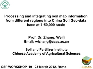 Processing and integrating soil map information
from different regions into China Soil Geo-data
base at 1:50,000 scale
GSP WORKSHOP 19 - 23 March 2012, Rome
Prof. Dr. Zhang, Weili
Email: wlzhang@caas.ac.cn
Soil and Fertilizer Institute
Chinese Academy of Agricultural Sciences
 