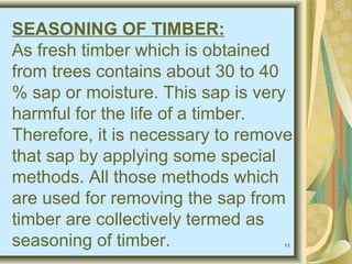 11
SEASONING OF TIMBER:
As fresh timber which is obtained
from trees contains about 30 to 40
% sap or moisture. This sap is very
harmful for the life of a timber.
Therefore, it is necessary to remove
that sap by applying some special
methods. All those methods which
are used for removing the sap from
timber are collectively termed as
seasoning of timber.
 