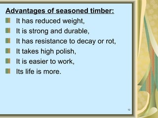 12
Advantages of seasoned timber:
It has reduced weight,
It is strong and durable,
It has resistance to decay or rot,
It takes high polish,
It is easier to work,
Its life is more.
 