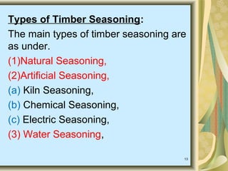 13
Types of Timber Seasoning:
The main types of timber seasoning are
as under.
(1)Natural Seasoning,
(2)Artificial Seasoning,
(a) Kiln Seasoning,
(b) Chemical Seasoning,
(c) Electric Seasoning,
(3) Water Seasoning,
 