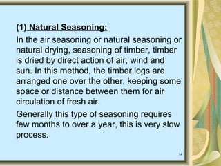 14
(1) Natural Seasoning:
In the air seasoning or natural seasoning or
natural drying, seasoning of timber, timber
is dried by direct action of air, wind and
sun. In this method, the timber logs are
arranged one over the other, keeping some
space or distance between them for air
circulation of fresh air.
Generally this type of seasoning requires
few months to over a year, this is very slow
process.
 