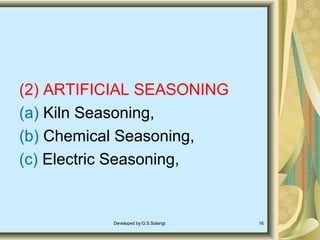 (2) ARTIFICIAL SEASONING
(a) Kiln Seasoning,
(b) Chemical Seasoning,
(c) Electric Seasoning,
Developed by:G.S.Solangi 16
 