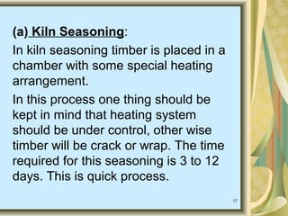 17
(a) Kiln Seasoning:
In kiln seasoning timber is placed in a
chamber with some special heating
arrangement.
In this process one thing should be
kept in mind that heating system
should be under control, other wise
timber will be crack or wrap. The time
required for this seasoning is 3 to 12
days. This is quick process.
 