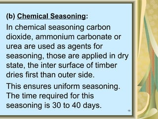 19
(b) Chemical Seasoning:
In chemical seasoning carbon
dioxide, ammonium carbonate or
urea are used as agents for
seasoning, those are applied in dry
state, the inter surface of timber
dries first than outer side.
This ensures uniform seasoning.
The time required for this
seasoning is 30 to 40 days.
 