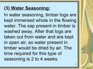 22
(3) Water Seasoning:
In water seasoning, timber logs are
kept immersed whole in the flowing
water. The sap present in timber is
washed away. After that logs are
taken out from water and are kept
in open air, so water present in
timber would be dried by air. The
time required for this type of
seasoning is 2 to 4 weeks.
 