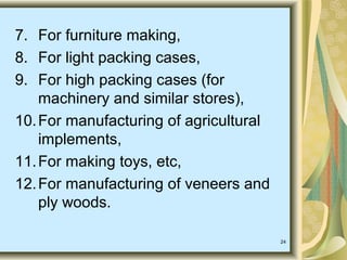 24
7. For furniture making,
8. For light packing cases,
9. For high packing cases (for
machinery and similar stores),
10.For manufacturing of agricultural
implements,
11.For making toys, etc,
12.For manufacturing of veneers and
ply woods.
 