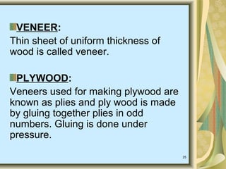 25
VENEER:
Thin sheet of uniform thickness of
wood is called veneer.
PLYWOOD:
Veneers used for making plywood are
known as plies and ply wood is made
by gluing together plies in odd
numbers. Gluing is done under
pressure.
 
