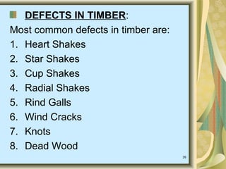 26
DEFECTS IN TIMBER:
Most common defects in timber are:
1. Heart Shakes
2. Star Shakes
3. Cup Shakes
4. Radial Shakes
5. Rind Galls
6. Wind Cracks
7. Knots
8. Dead Wood
 