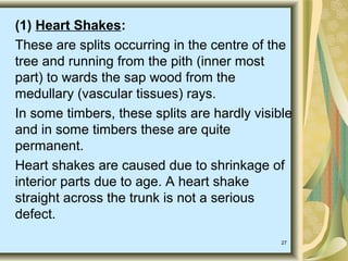 27
(1) Heart Shakes:
These are splits occurring in the centre of the
tree and running from the pith (inner most
part) to wards the sap wood from the
medullary (vascular tissues) rays.
In some timbers, these splits are hardly visible
and in some timbers these are quite
permanent.
Heart shakes are caused due to shrinkage of
interior parts due to age. A heart shake
straight across the trunk is not a serious
defect.
 