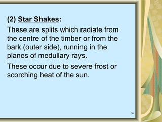 30
(2) Star Shakes:
These are splits which radiate from
the centre of the timber or from the
bark (outer side), running in the
planes of medullary rays.
These occur due to severe frost or
scorching heat of the sun.
 