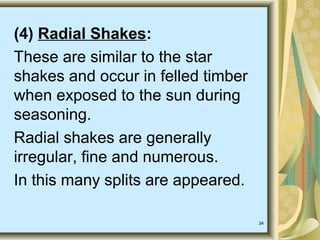 34
(4) Radial Shakes:
These are similar to the star
shakes and occur in felled timber
when exposed to the sun during
seasoning.
Radial shakes are generally
irregular, fine and numerous.
In this many splits are appeared.
 