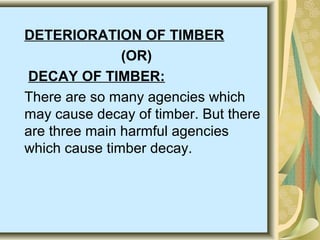 DETERIORATION OF TIMBER
(OR)
DECAY OF TIMBER:
There are so many agencies which
may cause decay of timber. But there
are three main harmful agencies
which cause timber decay.
 