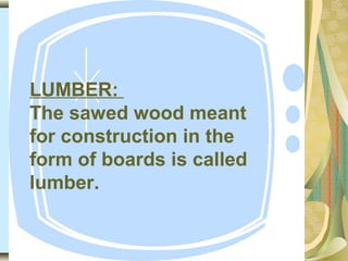 LUMBER:
The sawed wood meant
for construction in the
form of boards is called
lumber.
 