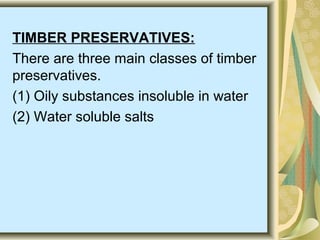 TIMBER PRESERVATIVES:
There are three main classes of timber
preservatives.
(1) Oily substances insoluble in water
(2) Water soluble salts
 