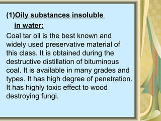 (1)Oily substances insoluble
in water:
Coal tar oil is the best known and
widely used preservative material of
this class. It is obtained during the
destructive distillation of bituminous
coal. It is available in many grades and
types. It has high degree of penetration.
It has highly toxic effect to wood
destroying fungi.
 