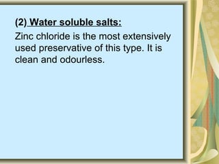 (2) Water soluble salts:
Zinc chloride is the most extensively
used preservative of this type. It is
clean and odourless.
 
