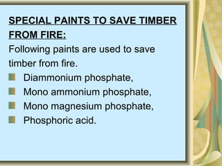 SPECIAL PAINTS TO SAVE TIMBER
FROM FIRE:
Following paints are used to save
timber from fire.
Diammonium phosphate,
Mono ammonium phosphate,
Mono magnesium phosphate,
Phosphoric acid.
 