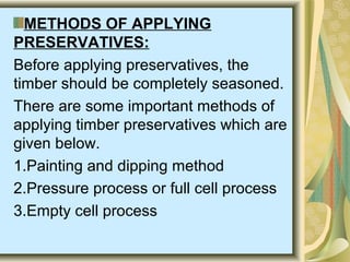 METHODS OF APPLYING
PRESERVATIVES:
Before applying preservatives, the
timber should be completely seasoned.
There are some important methods of
applying timber preservatives which are
given below.
1.Painting and dipping method
2.Pressure process or full cell process
3.Empty cell process
 