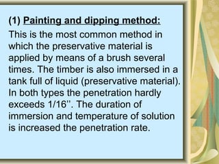 (1) Painting and dipping method:
This is the most common method in
which the preservative material is
applied by means of a brush several
times. The timber is also immersed in a
tank full of liquid (preservative material).
In both types the penetration hardly
exceeds 1/16’’. The duration of
immersion and temperature of solution
is increased the penetration rate.
 