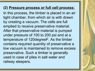 (2) Pressure process or full cell process:
In this process, the timber is placed in an air
tight chamber, from which air is with drawn
by creating a vacuum. The cells are full
emptied to receive preservative material.
After that preservative material is pumped
under pressure of 100 to 200 psi and at a
temperature of 120degreeF. As the timber
contains required quantity of preservative a
low vacuum is maintained to remove excess
preservative. Such a timber is generally
used in case of piles in salt water and
railway sleepers.
 