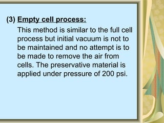 (3) Empty cell process:
This method is similar to the full cell
process but initial vacuum is not to
be maintained and no attempt is to
be made to remove the air from
cells. The preservative material is
applied under pressure of 200 psi.
 