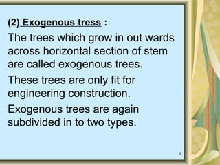 8
(2) Exogenous tress :
The trees which grow in out wards
across horizontal section of stem
are called exogenous trees.
These trees are only fit for
engineering construction.
Exogenous trees are again
subdivided in to two types.
 