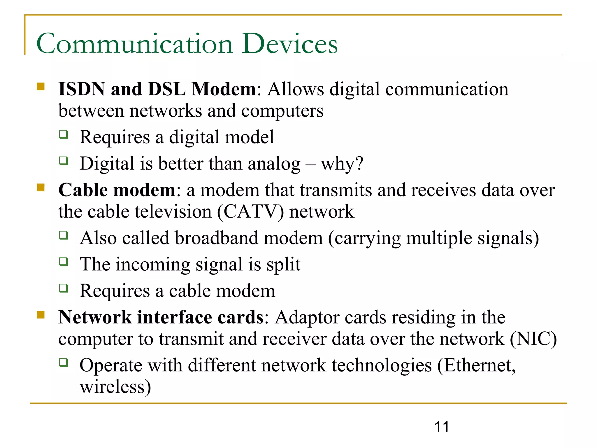 11
Communication Devices
 ISDN and DSL Modem: Allows digital communication
between networks and computers
 Requires a digital model
 Digital is better than analog – why?
 Cable modem: a modem that transmits and receives data over
the cable television (CATV) network
 Also called broadband modem (carrying multiple signals)
 The incoming signal is split
 Requires a cable modem
 Network interface cards: Adaptor cards residing in the
computer to transmit and receiver data over the network (NIC)
 Operate with different network technologies (Ethernet,
wireless)
 