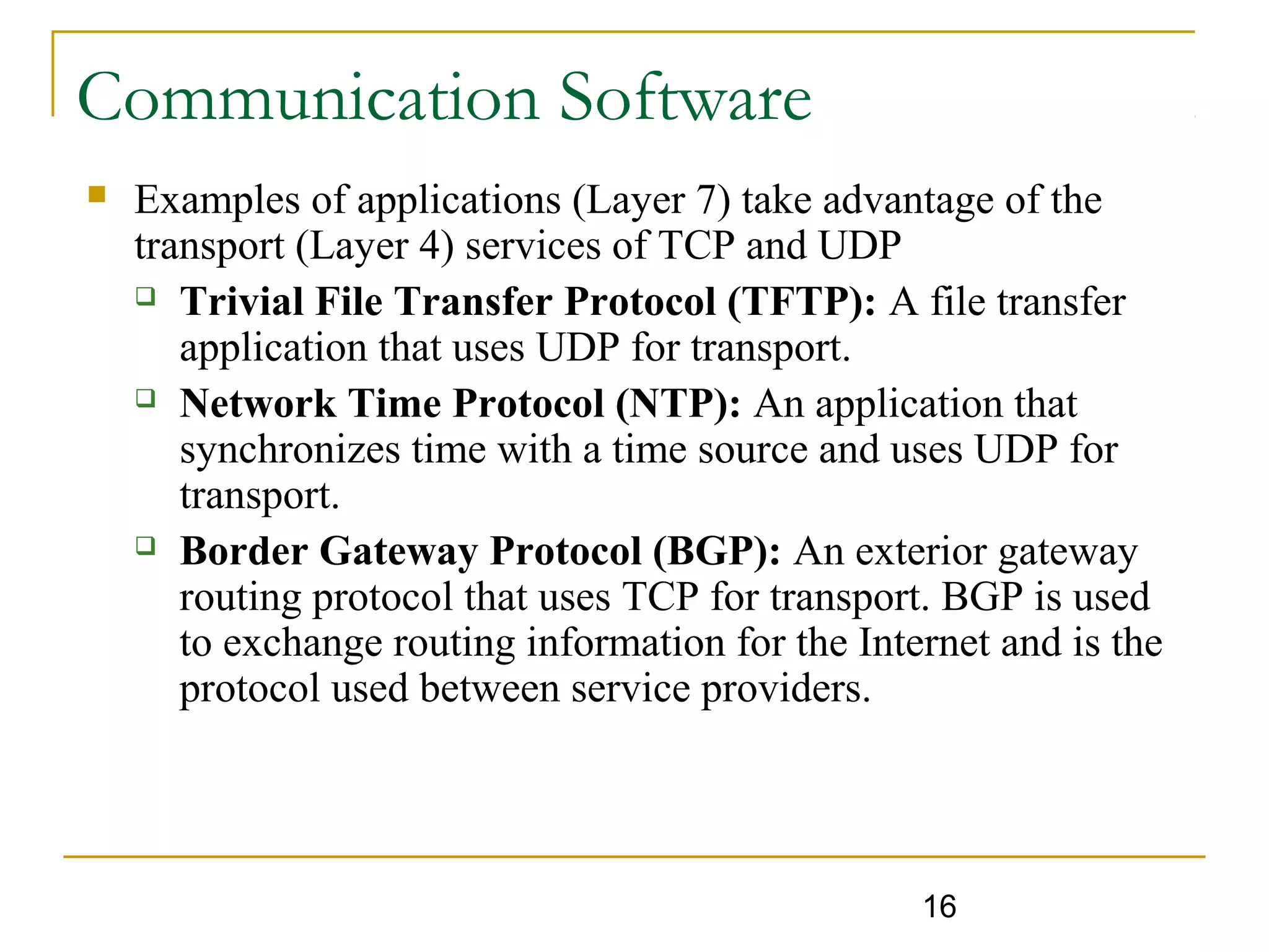 16
Communication Software
 Examples of applications (Layer 7) take advantage of the
transport (Layer 4) services of TCP and UDP
 Trivial File Transfer Protocol (TFTP): A file transfer
application that uses UDP for transport.
 Network Time Protocol (NTP): An application that
synchronizes time with a time source and uses UDP for
transport.
 Border Gateway Protocol (BGP): An exterior gateway
routing protocol that uses TCP for transport. BGP is used
to exchange routing information for the Internet and is the
protocol used between service providers.
 